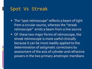 Spot Vs Streak
 The “spot retinoscope” reflects a beam of light
from a circular source, whereas the “streak
retinoscope” emits a beam from a line source
 Of these two major forms of retinoscope, the
streak retinoscope is more useful clinically
because it can be more readily applied to the
determination of astigmatic corrections by
assessment of the axis of cylinder and refractive
powers in the two primary ametropic meridians
 