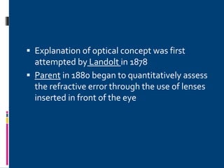  Explanation of optical concept was first
attempted by Landolt in 1878
 Parent in 1880 began to quantitatively assess
the refractive error through the use of lenses
inserted in front of the eye
 
