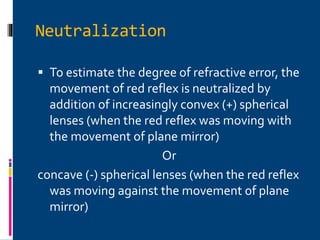 Neutralization
 To estimate the degree of refractive error, the
movement of red reflex is neutralized by
addition of increasingly convex (+) spherical
lenses (when the red reflex was moving with
the movement of plane mirror)
Or
concave (-) spherical lenses (when the red reflex
was moving against the movement of plane
mirror)
 