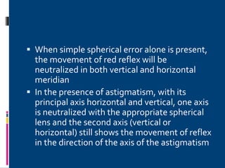  When simple spherical error alone is present,
the movement of red reflex will be
neutralized in both vertical and horizontal
meridian
 In the presence of astigmatism, with its
principal axis horizontal and vertical, one axis
is neutralized with the appropriate spherical
lens and the second axis (vertical or
horizontal) still shows the movement of reflex
in the direction of the axis of the astigmatism
 
