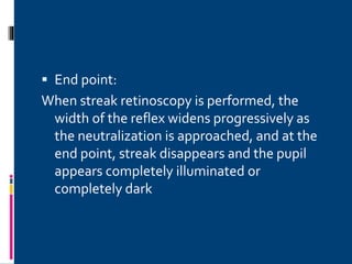  End point:
When streak retinoscopy is performed, the
width of the reflex widens progressively as
the neutralization is approached, and at the
end point, streak disappears and the pupil
appears completely illuminated or
completely dark
 