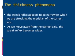 The thickness phenomena
 The streak reflex appears to be narrowest when
we are streaking the meridian of the correct
axis.
 As we move away from the correct axis, the
streak reflex becomes wider.
 