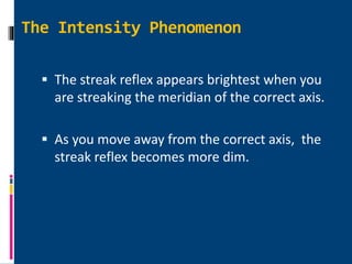 The Intensity Phenomenon
 The streak reflex appears brightest when you
are streaking the meridian of the correct axis.
 As you move away from the correct axis, the
streak reflex becomes more dim.
 
