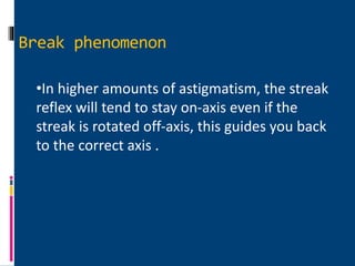 •In higher amounts of astigmatism, the streak
reflex will tend to stay on-axis even if the
streak is rotated off-axis, this guides you back
to the correct axis .
Break phenomenon
 