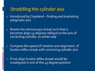 Straddling the cylinder axis
o Introduced by Copeland – finding and bracketing
astigmatic axis
o Rotate the retinoscopy streak such that it
becomes align 45 degrees oblique to the axis of
correcting cylinder, to either side
o Compare the speed of rotation and alignment of
fundus reflex streak with correcting cylinder axis
o If not align fundus reflex streak would be
misaligned in one of the 45 degree position
 