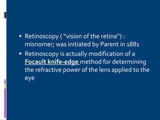  Retinoscopy ( “vision of the retina”) :
misnomer; was initiated by Parent in 1881
 Retinoscopy is actually modification of a
Focault knife-edge method for determining
the refractive power of the lens applied to the
eye
 