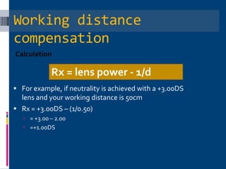 Working distance
compensation
Calculation
 For example, if neutrality is achieved with a +3.00DS
lens and your working distance is 50cm
 Rx = +3.00DS – (1/0.50)
 = +3.00 – 2.00
 =+1.00DS
Rx = lens power - 1/d
 