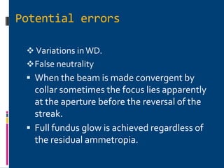 Potential errors
 Variations inWD.
False neutrality
 When the beam is made convergent by
collar sometimes the focus lies apparently
at the aperture before the reversal of the
streak.
 Full fundus glow is achieved regardless of
the residual ammetropia.
 