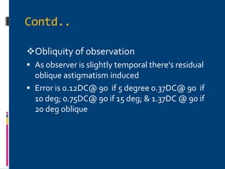 Contd..
Obliquity of observation
 As observer is slightly temporal there’s residual
oblique astigmatism induced
 Error is 0.12DC@ 90 if 5 degree 0.37DC@ 90 if
10 deg; 0.75DC@ 90 if 15 deg; & 1.37DC @ 90 if
20 deg oblique
 