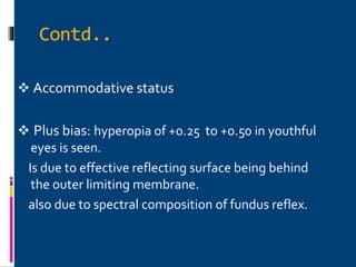  Accommodative status
 Plus bias: hyperopia of +0.25 to +0.50 in youthful
eyes is seen.
Is due to effective reflecting surface being behind
the outer limiting membrane.
also due to spectral composition of fundus reflex.
Contd..
 