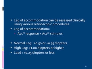 67
 Lag of accommodation can be assessed clinically
using various retinoscopic procedures.
 Lag of accommodation=
 Accm response < Accm stimulus
 Normal Lag: +0.50 or +0.75 diopters
 High Lag: +1.00 diopters or higher
 Lead : +0.25 diopters or less
 