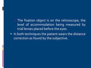  The fixation object is on the retinoscope, the
level of accommodation being measured by
trial lenses placed before the eyes.
 In both techniques the patient wears the distance
correction as found by the subjective.
 