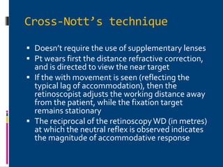 Cross-Nott’s technique
 Doesn’t require the use of supplementary lenses
 Pt wears first the distance refractive correction,
and is directed to view the near target
 If the with movement is seen (reflecting the
typical lag of accommodation), then the
retinoscopist adjusts the working distance away
from the patient, while the fixation target
remains stationary
 The reciprocal of the retinoscopy WD (in metres)
at which the neutral reflex is observed indicates
the magnitude of accommodative response
 