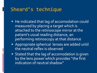Sheard’s technique
 He indicated that lag of accomodation could
measured by placing a target which is
attached to the retinoscope mirror at the
patient's usual reading distance, an
performing retinoscopy at that distance
 Appropriate spherical lenses are added until
the neutral reflex is observed
 Stated that the lag of accomodation is given
by the lens power which provides “the first
indication of neutral shadow”
 