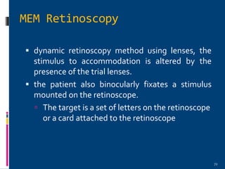 72
 dynamic retinoscopy method using lenses, the
stimulus to accommodation is altered by the
presence of the trial lenses.
 the patient also binocularly fixates a stimulus
mounted on the retinoscope.
 The target is a set of letters on the retinoscope
or a card attached to the retinoscope
MEM Retinoscopy
 