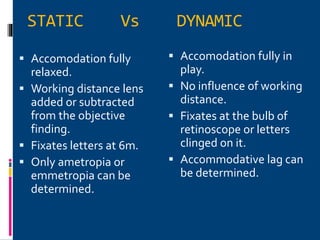 STATIC Vs DYNAMIC
 Accomodation fully
relaxed.
 Working distance lens
added or subtracted
from the objective
finding.
 Fixates letters at 6m.
 Only ametropia or
emmetropia can be
determined.
 Accomodation fully in
play.
 No influence of working
distance.
 Fixates at the bulb of
retinoscope or letters
clinged on it.
 Accommodative lag can
be determined.
 