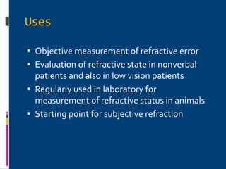 Uses
 Objective measurement of refractive error
 Evaluation of refractive state in nonverbal
patients and also in low vision patients
 Regularly used in laboratory for
measurement of refractive status in animals
 Starting point for subjective refraction
 