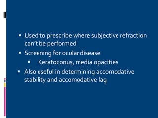  Used to prescribe where subjective refraction
can’t be performed
 Screening for ocular disease
 Keratoconus, media opacities
 Also useful in determining accomodative
stability and accomodative lag
 