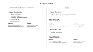 Project team
Administrative / Business operations R&D
Evgeny Bondarenko
- Project management;
- Strategy development;
- Partnership, business development;
Tel. +7-916-036-21-27
e-mail: eb@myonics.ru
Evgeny Zhvansky
- Software ; Digital signal processing, machine learning
Experience Education
1/ Sanofi: Business Development – 3Y
2/ Avineuro (Chemrar group): COO – 3Y
Moscow Institute of Physics
and Technology (MIPT)
Tel. +7-963-615-73-43
e-mail: ez@myonics.ru
Experience Education
1/ MIPT – 2Y
2/ Institute of information transmission problems – 4Y
Moscow Institute of Physics
and Technology (MIPT)
Gibadullin Artur
- Hardware development;
Tel. +7-916-885-79-55
e-mail: ag@myonics.ru
Experience Education
1/ PAO «Radiophysics»: engineer
2/ MIPT – radio engineering and cybernetics
Moscow Institute of Physics
and Technology (MIPT)
 