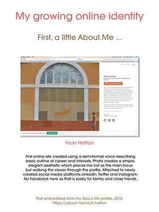 First, a little About.Me ...
First online site created using a semi-formal voice describing
basic outline of career and interests. Photo creates a simple,
elegant aesthetic which places me not as the main focus
but walking the viewer through the profile. Attached to newly
created social media platforms LinkedIn, Twitter and Instagram.
No Facebook here as that is solely for family and close friends.
My growing online identity
Vicki Hatton
Post embedded from my About.Me profile, 2016.
https://about.me/vicki.hatton
 