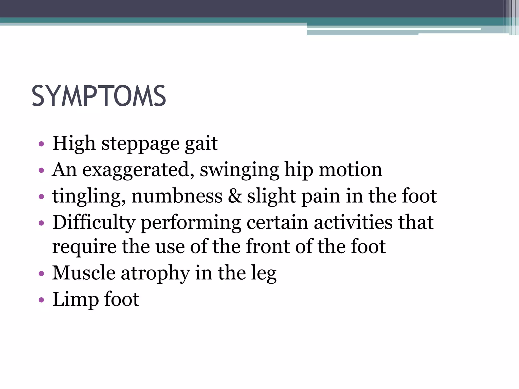 SYMPTOMS
• High steppage gait
• An exaggerated, swinging hip motion
• tingling, numbness & slight pain in the foot
• Difficulty performing certain activities that
require the use of the front of the foot
• Muscle atrophy in the leg
• Limp foot
 