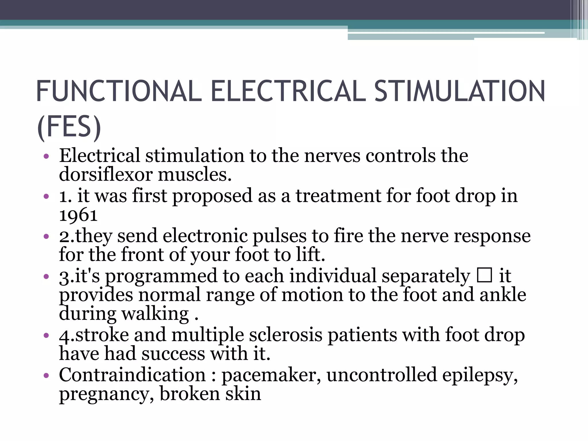 FUNCTIONAL ELECTRICAL STIMULATION
(FES)
• Electrical stimulation to the nerves controls the
dorsiflexor muscles.
• 1. it was first proposed as a treatment for foot drop in
1961
• 2.they send electronic pulses to fire the nerve response
for the front of your foot to lift.
• 3.it's programmed to each individual separately it
provides normal range of motion to the foot and ankle
during walking .
• 4.stroke and multiple sclerosis patients with foot drop
have had success with it.
• Contraindication : pacemaker, uncontrolled epilepsy,
pregnancy, broken skin
 