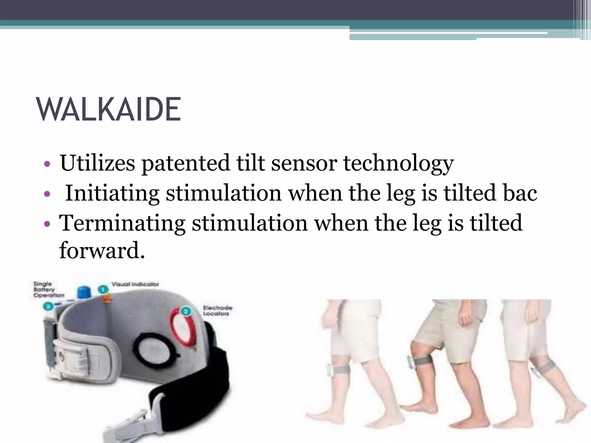 WALKAIDE
• Utilizes patented tilt sensor technology
• Initiating stimulation when the leg is tilted bac
• Terminating stimulation when the leg is tilted
forward.
• Creates a more natural and efficient walking
pattern.
 
