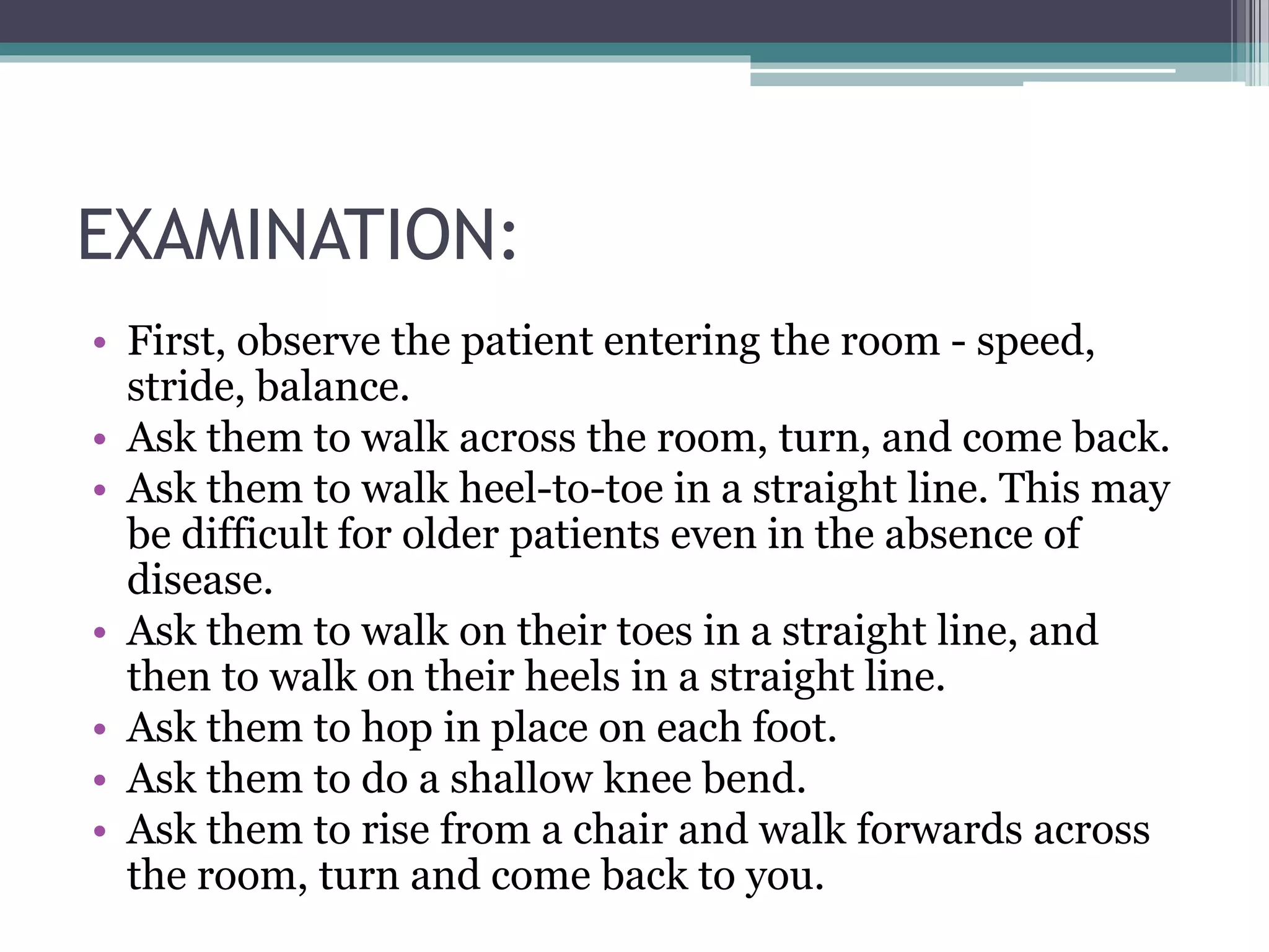 EXAMINATION:
• First, observe the patient entering the room - speed,
stride, balance.
• Ask them to walk across the room, turn, and come back.
• Ask them to walk heel-to-toe in a straight line. This may
be difficult for older patients even in the absence of
disease.
• Ask them to walk on their toes in a straight line, and
then to walk on their heels in a straight line.
• Ask them to hop in place on each foot.
• Ask them to do a shallow knee bend.
• Ask them to rise from a chair and walk forwards across
the room, turn and come back to you.
 