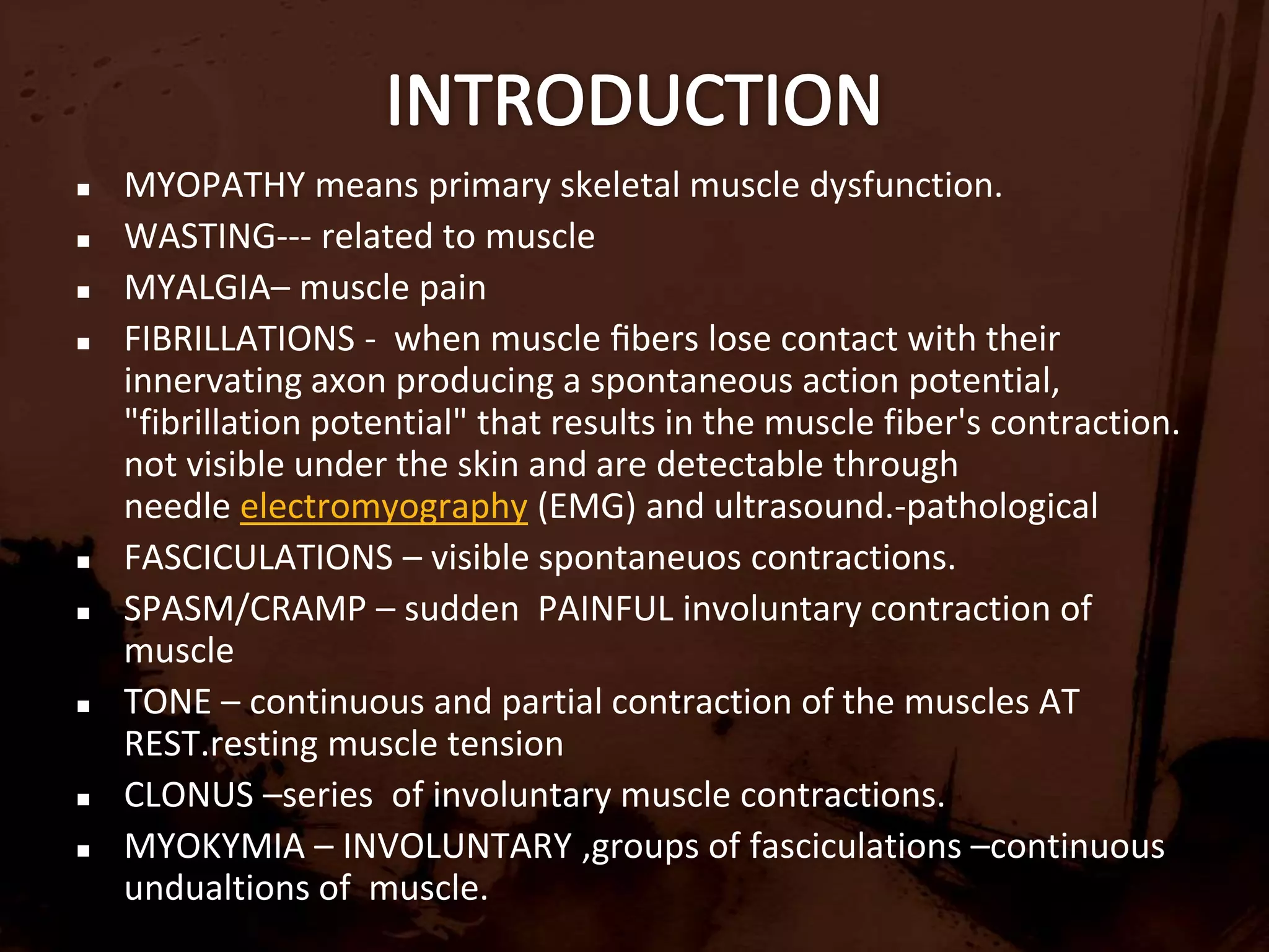 INTRODUCTIONMYOPATHY means primary skeletal muscle dysfunction.WASTING--- related to muscle MYALGIA– muscle painFIBRILLATIONS -  when muscle ﬁbers lose contact with their innervating axon producing a spontaneous action potential, "fibrillation potential" that results in the muscle fiber's contraction.  not visible under the skin and are detectable through needle electromyography (EMG) and ultrasound.-pathologicalFASCICULATIONS – visible spontaneuos contractions. SPASM/CRAMP – sudden  PAINFUL involuntary contraction of muscleTONE – continuous and partial contraction of the muscles AT REST.resting muscle tensionCLONUS –series  of involuntary muscle contractions.MYOKYMIA – INVOLUNTARY ,groups of fasciculations –continuous undualtions of  muscle.
