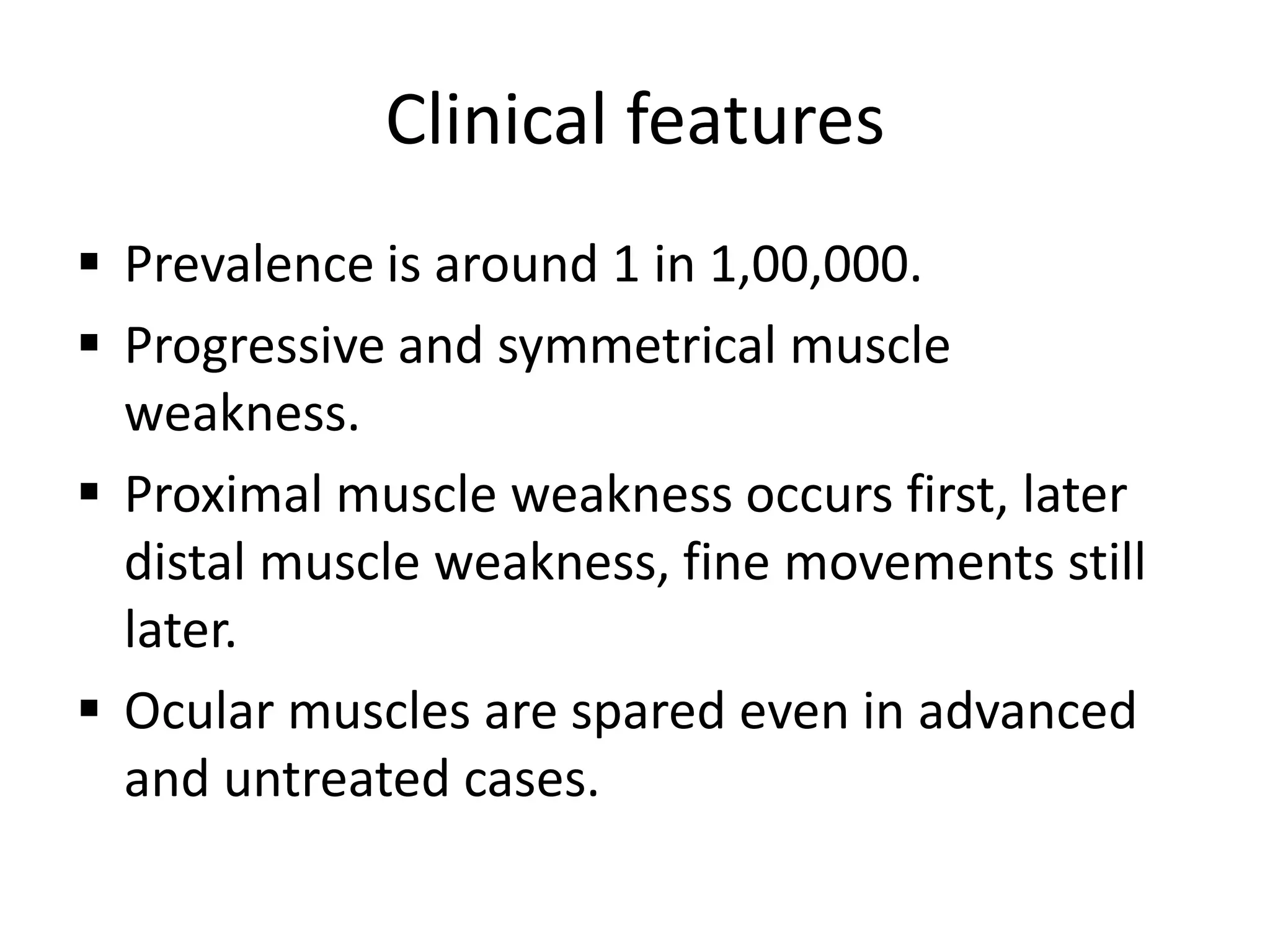 Clinical features
 Prevalence is around 1 in 1,00,000.
 Progressive and symmetrical muscle
weakness.
 Proximal muscle weakness occurs first, later
distal muscle weakness, fine movements still
later.
 Ocular muscles are spared even in advanced
and untreated cases.
 