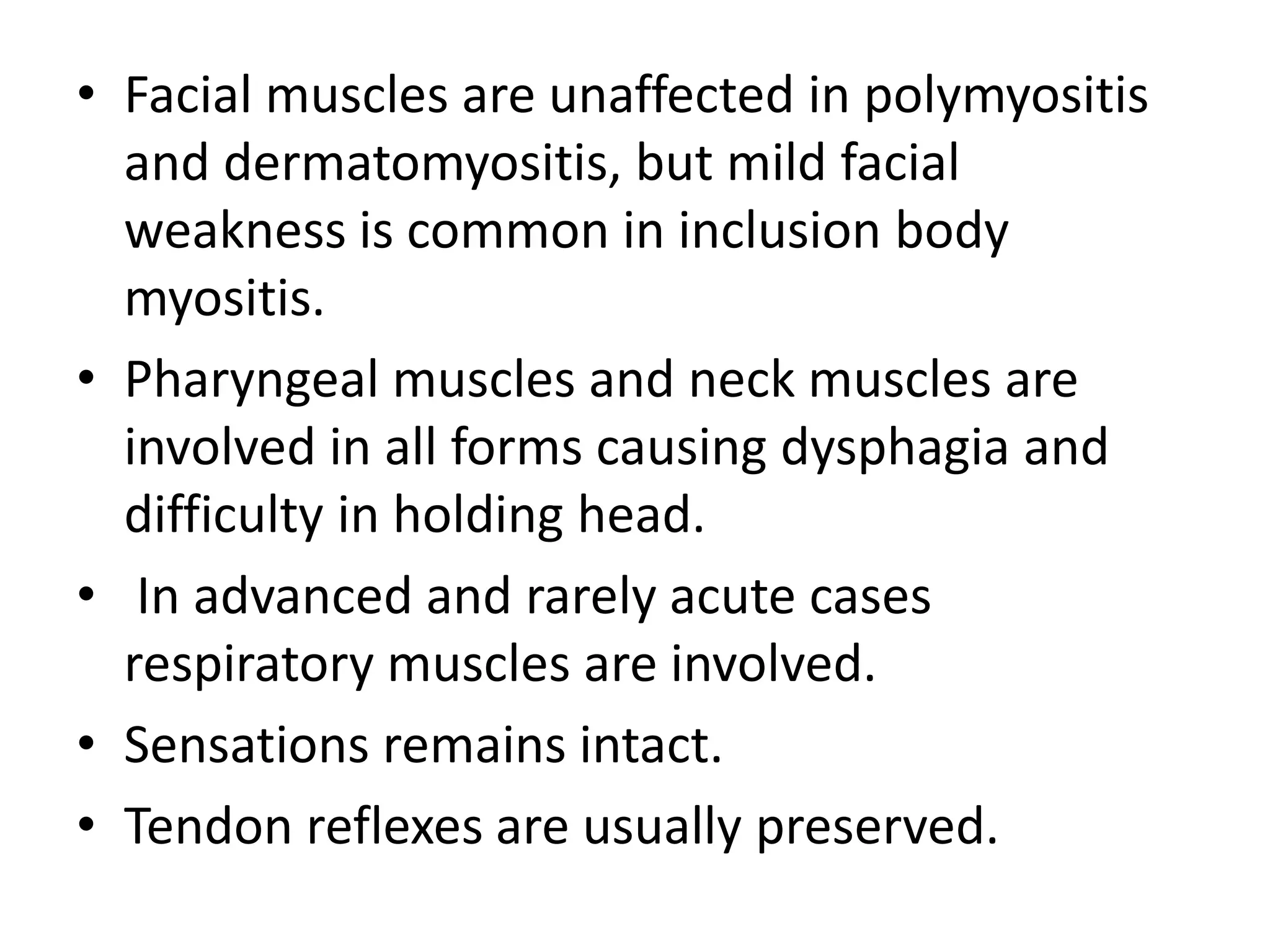 • Facial muscles are unaffected in polymyositis
and dermatomyositis, but mild facial
weakness is common in inclusion body
myositis.
• Pharyngeal muscles and neck muscles are
involved in all forms causing dysphagia and
difficulty in holding head.
• In advanced and rarely acute cases
respiratory muscles are involved.
• Sensations remains intact.
• Tendon reflexes are usually preserved.
 