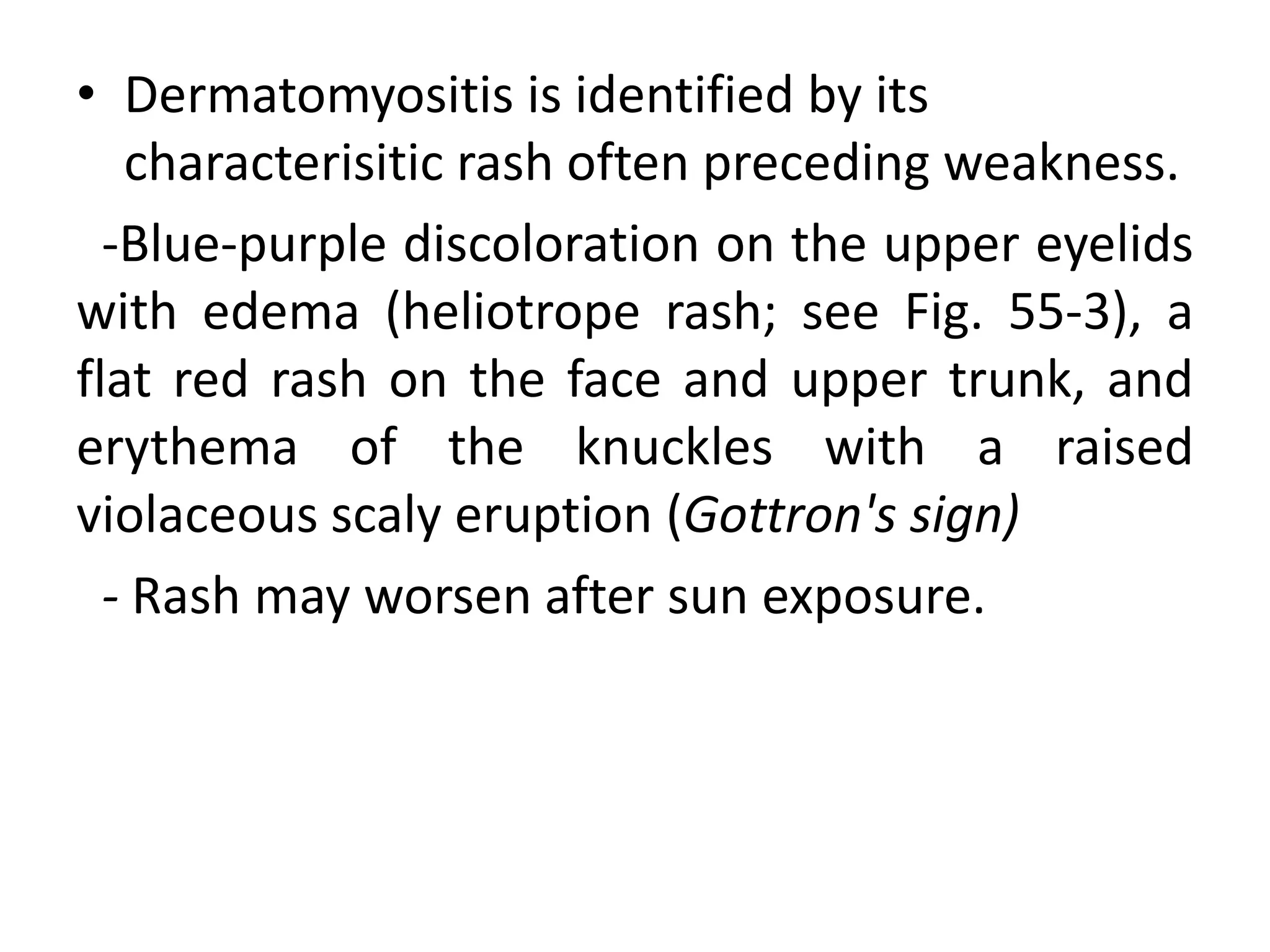 • Dermatomyositis is identified by its
characterisitic rash often preceding weakness.
-Blue-purple discoloration on the upper eyelids
with edema (heliotrope rash; see Fig. 55-3), a
flat red rash on the face and upper trunk, and
erythema of the knuckles with a raised
violaceous scaly eruption (Gottron's sign)
- Rash may worsen after sun exposure.
 