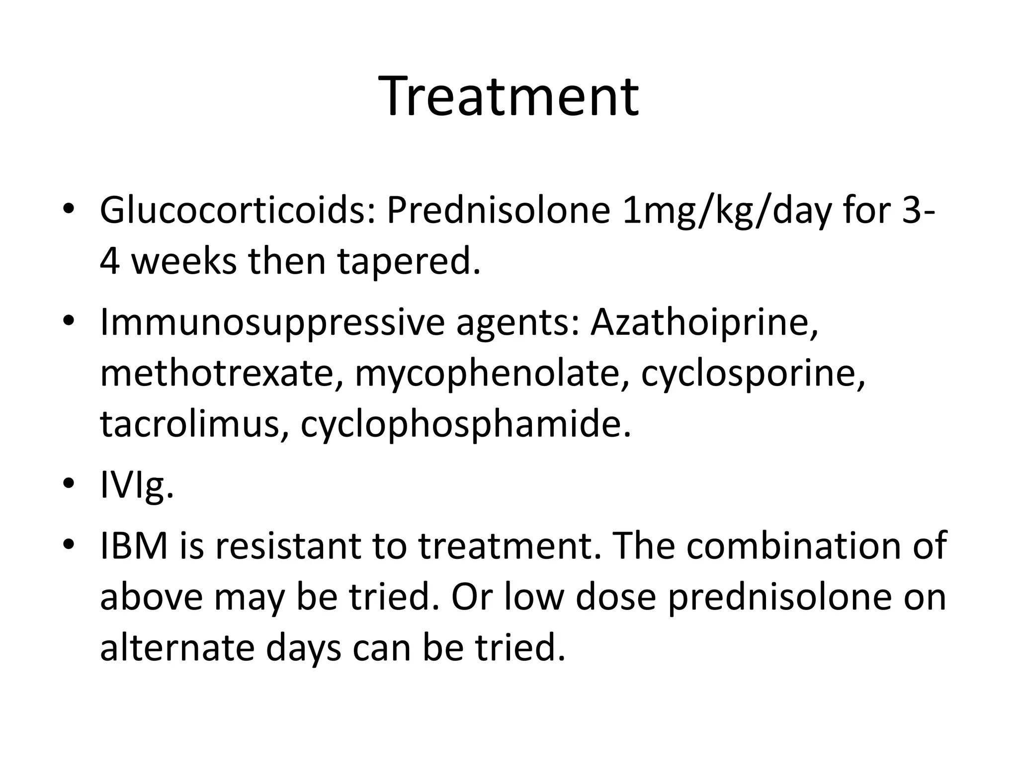Treatment
• Glucocorticoids: Prednisolone 1mg/kg/day for 3-
4 weeks then tapered.
• Immunosuppressive agents: Azathoiprine,
methotrexate, mycophenolate, cyclosporine,
tacrolimus, cyclophosphamide.
• IVIg.
• IBM is resistant to treatment. The combination of
above may be tried. Or low dose prednisolone on
alternate days can be tried.
 
