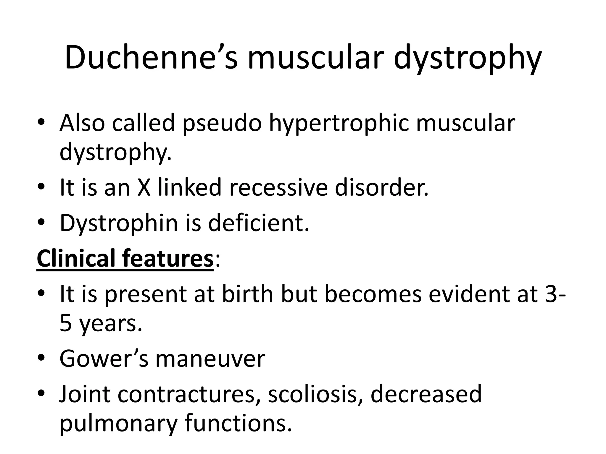 Duchenne’s muscular dystrophy
• Also called pseudo hypertrophic muscular
dystrophy.
• It is an X linked recessive disorder.
• Dystrophin is deficient.
Clinical features:
• It is present at birth but becomes evident at 3-
5 years.
• Gower’s maneuver
• Joint contractures, scoliosis, decreased
pulmonary functions.
 