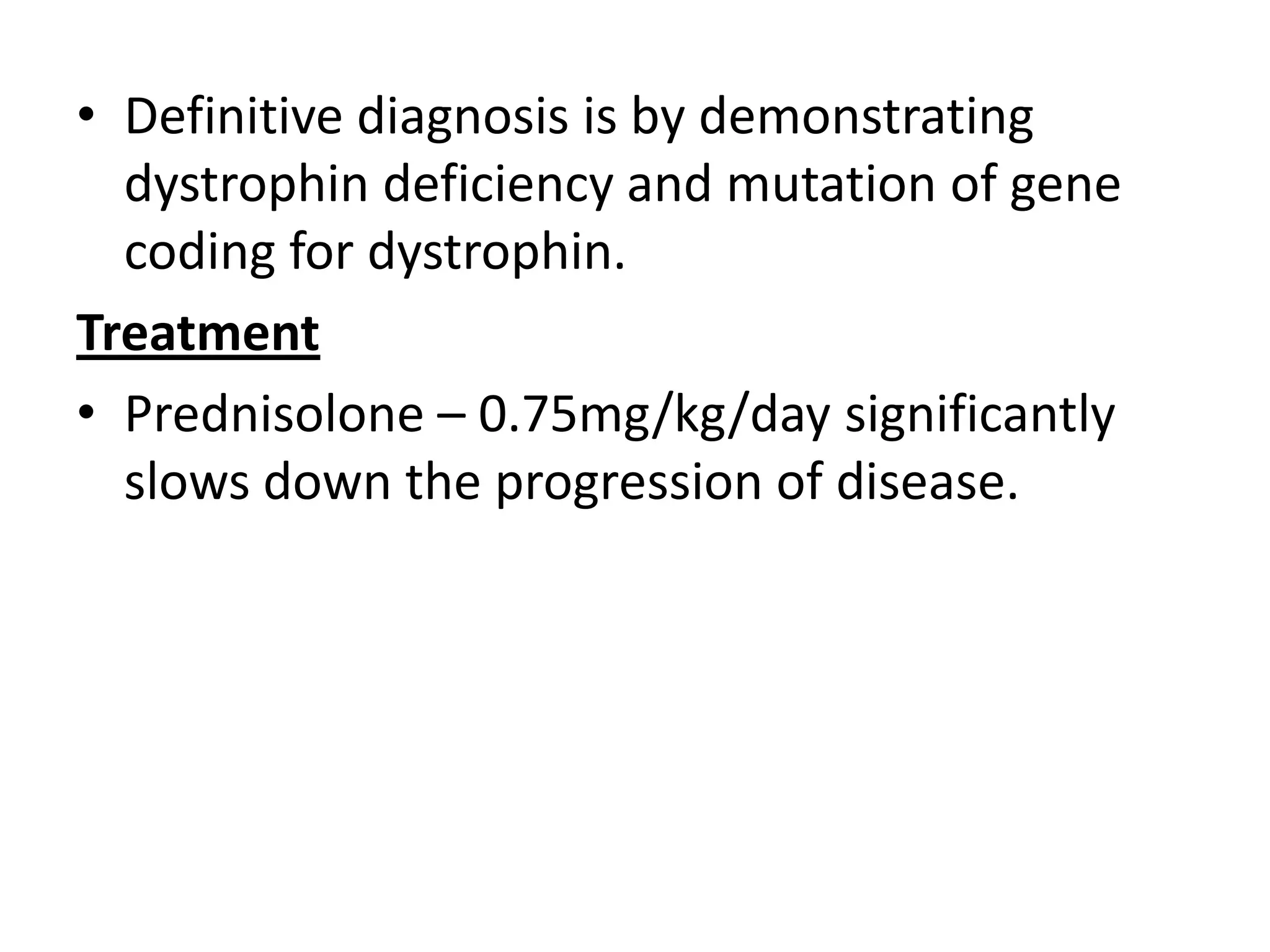 • Definitive diagnosis is by demonstrating
dystrophin deficiency and mutation of gene
coding for dystrophin.
Treatment
• Prednisolone – 0.75mg/kg/day significantly
slows down the progression of disease.
 