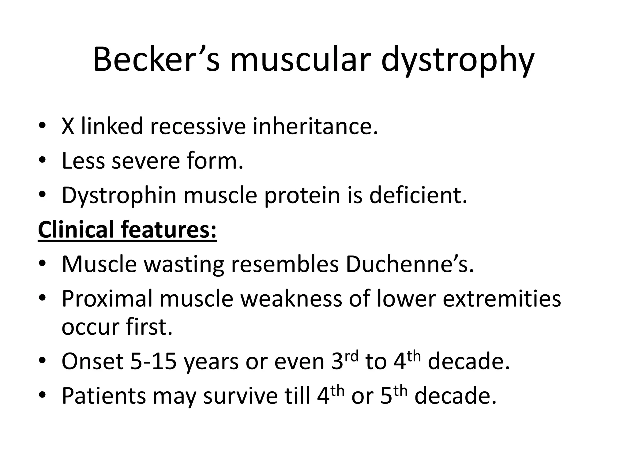 Becker’s muscular dystrophy
• X linked recessive inheritance.
• Less severe form.
• Dystrophin muscle protein is deficient.
Clinical features:
• Muscle wasting resembles Duchenne’s.
• Proximal muscle weakness of lower extremities
occur first.
• Onset 5-15 years or even 3rd to 4th decade.
• Patients may survive till 4th or 5th decade.
 