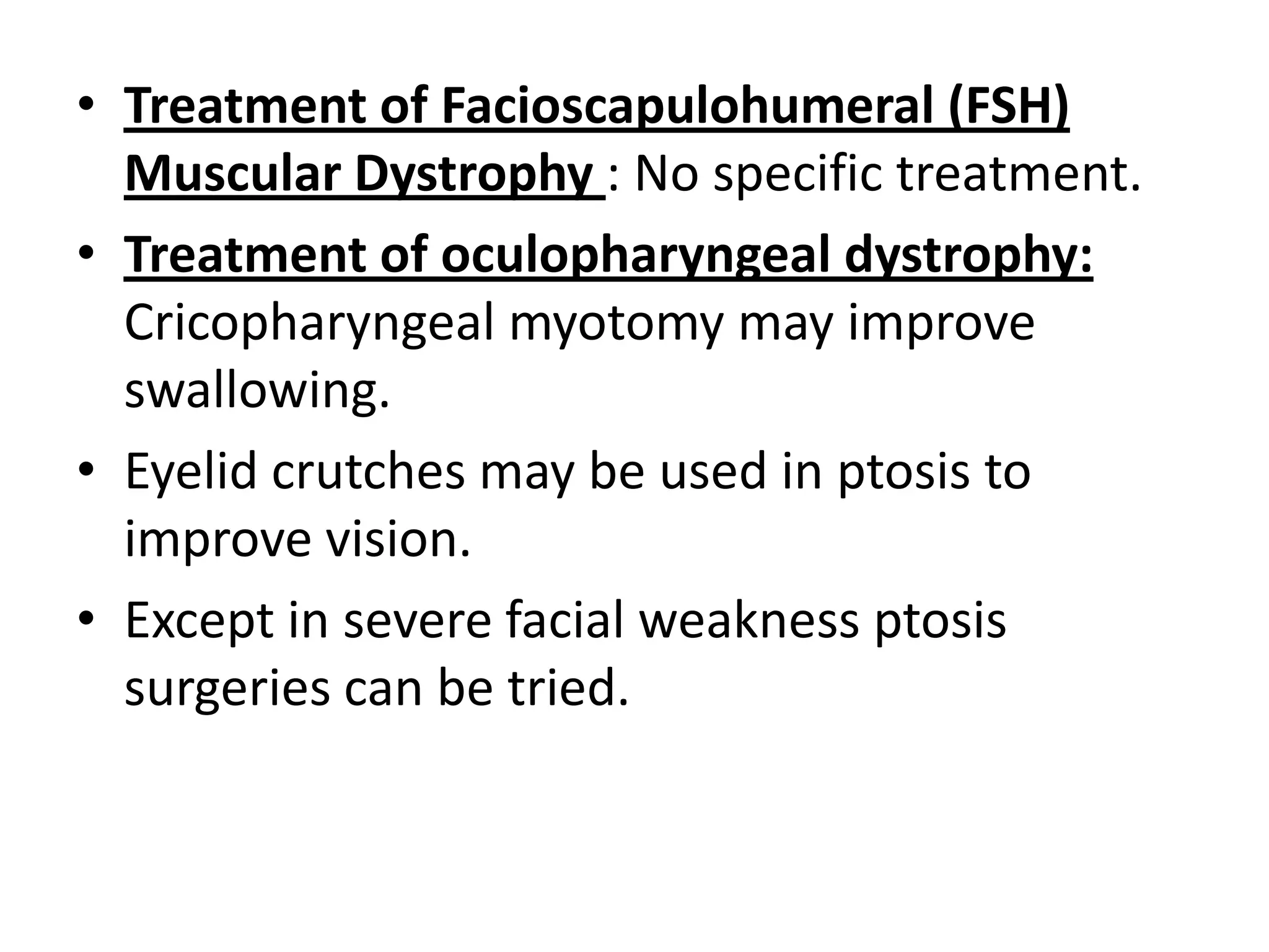• Treatment of Facioscapulohumeral (FSH)
Muscular Dystrophy : No specific treatment.
• Treatment of oculopharyngeal dystrophy:
Cricopharyngeal myotomy may improve
swallowing.
• Eyelid crutches may be used in ptosis to
improve vision.
• Except in severe facial weakness ptosis
surgeries can be tried.
 