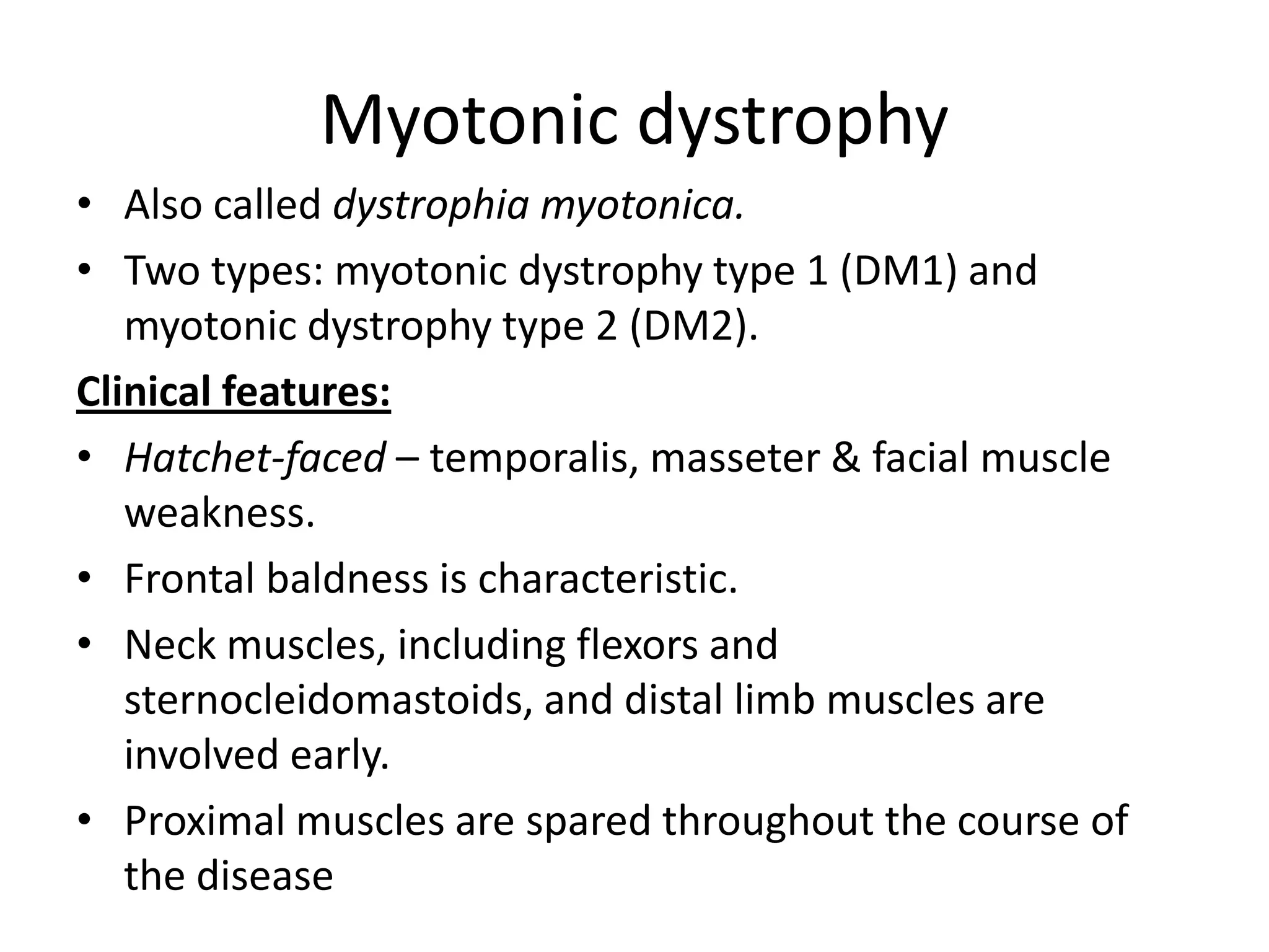 Myotonic dystrophy
• Also called dystrophia myotonica.
• Two types: myotonic dystrophy type 1 (DM1) and
myotonic dystrophy type 2 (DM2).
Clinical features:
• Hatchet-faced – temporalis, masseter & facial muscle
weakness.
• Frontal baldness is characteristic.
• Neck muscles, including flexors and
sternocleidomastoids, and distal limb muscles are
involved early.
• Proximal muscles are spared throughout the course of
the disease
 