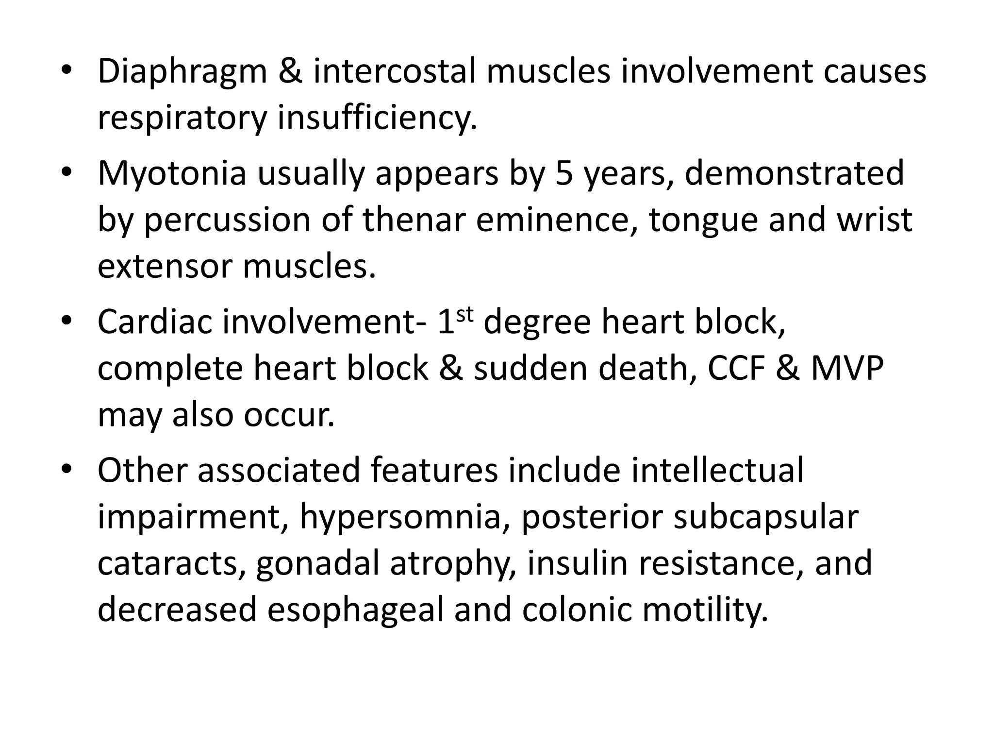 • Diaphragm & intercostal muscles involvement causes
respiratory insufficiency.
• Myotonia usually appears by 5 years, demonstrated
by percussion of thenar eminence, tongue and wrist
extensor muscles.
• Cardiac involvement- 1st degree heart block,
complete heart block & sudden death, CCF & MVP
may also occur.
• Other associated features include intellectual
impairment, hypersomnia, posterior subcapsular
cataracts, gonadal atrophy, insulin resistance, and
decreased esophageal and colonic motility.
 