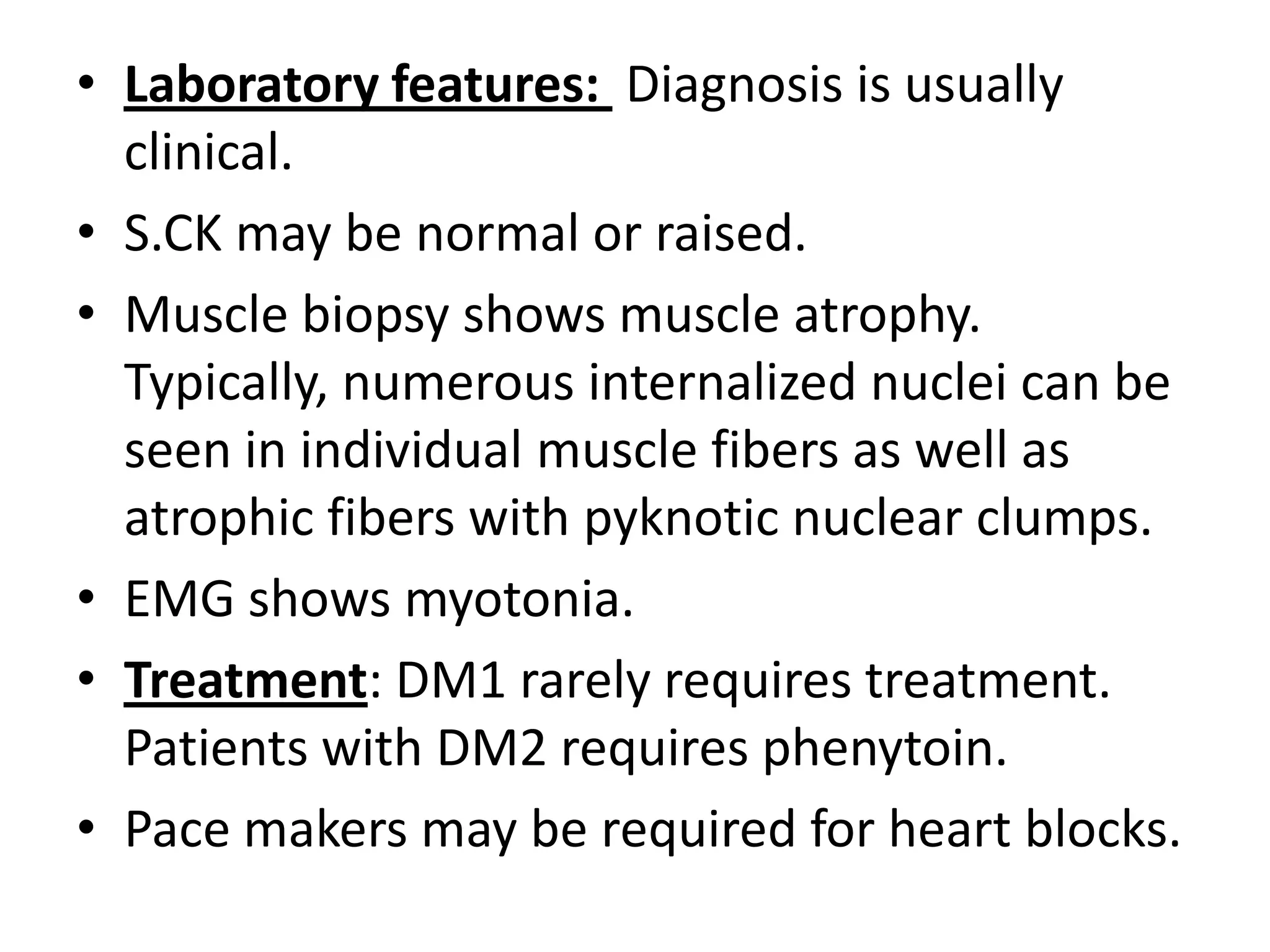 • Laboratory features: Diagnosis is usually
clinical.
• S.CK may be normal or raised.
• Muscle biopsy shows muscle atrophy.
Typically, numerous internalized nuclei can be
seen in individual muscle fibers as well as
atrophic fibers with pyknotic nuclear clumps.
• EMG shows myotonia.
• Treatment: DM1 rarely requires treatment.
Patients with DM2 requires phenytoin.
• Pace makers may be required for heart blocks.
 
