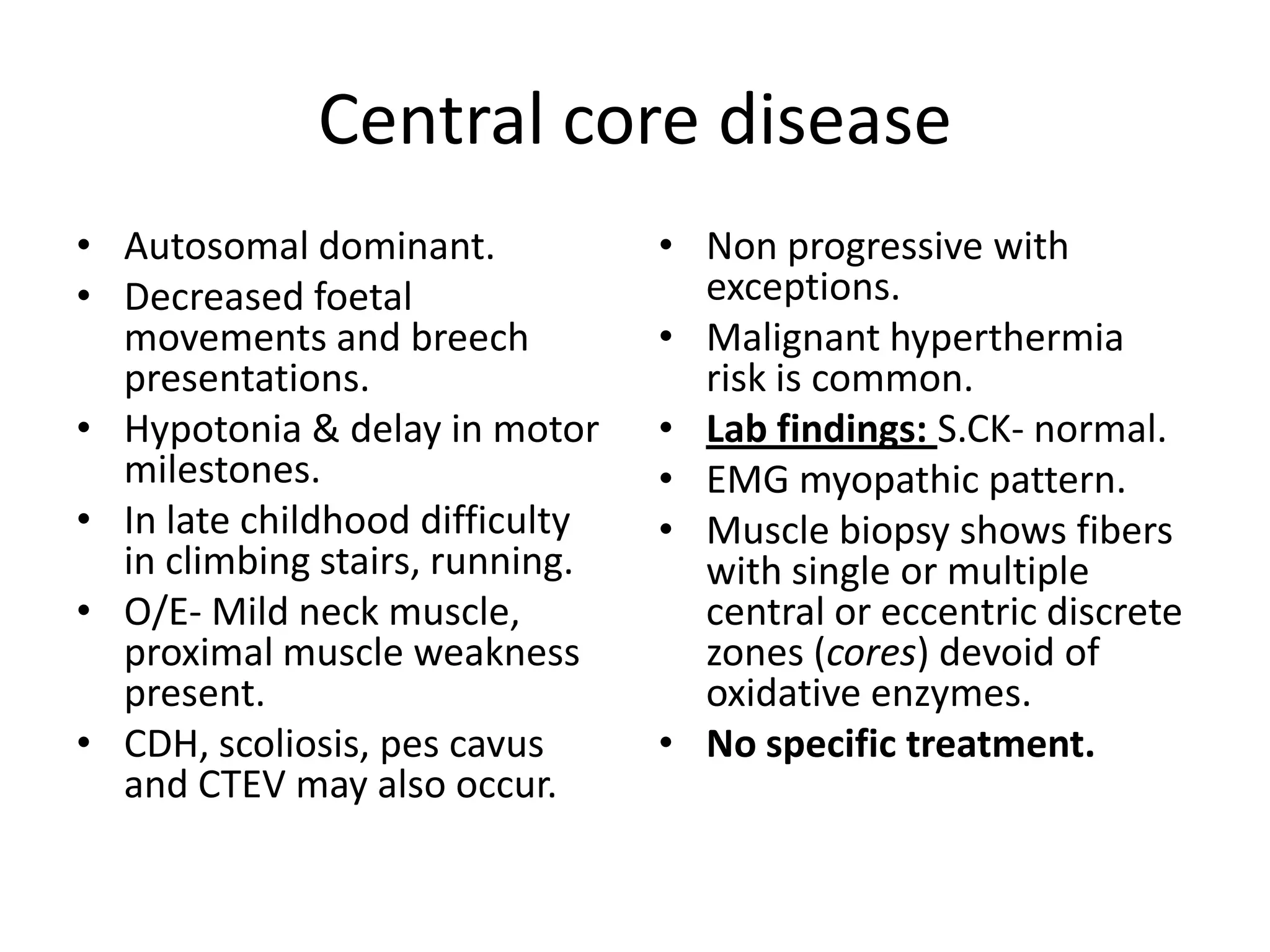 Central core disease
• Autosomal dominant.
• Decreased foetal
movements and breech
presentations.
• Hypotonia & delay in motor
milestones.
• In late childhood difficulty
in climbing stairs, running.
• O/E- Mild neck muscle,
proximal muscle weakness
present.
• CDH, scoliosis, pes cavus
and CTEV may also occur.
• Non progressive with
exceptions.
• Malignant hyperthermia
risk is common.
• Lab findings: S.CK- normal.
• EMG myopathic pattern.
• Muscle biopsy shows fibers
with single or multiple
central or eccentric discrete
zones (cores) devoid of
oxidative enzymes.
• No specific treatment.
 