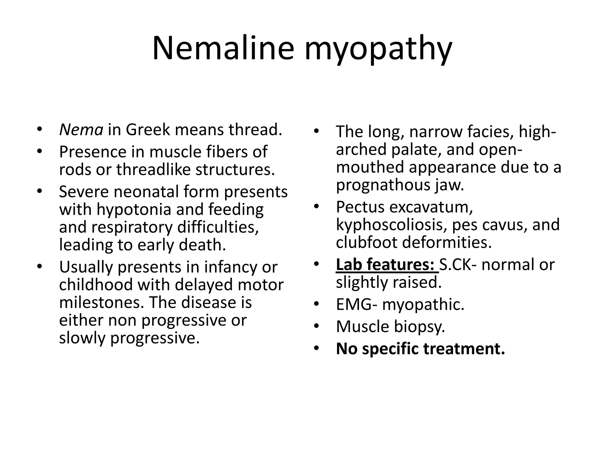 Nemaline myopathy
• Nema in Greek means thread.
• Presence in muscle fibers of
rods or threadlike structures.
• Severe neonatal form presents
with hypotonia and feeding
and respiratory difficulties,
leading to early death.
• Usually presents in infancy or
childhood with delayed motor
milestones. The disease is
either non progressive or
slowly progressive.
• The long, narrow facies, high-
arched palate, and open-
mouthed appearance due to a
prognathous jaw.
• Pectus excavatum,
kyphoscoliosis, pes cavus, and
clubfoot deformities.
• Lab features: S.CK- normal or
slightly raised.
• EMG- myopathic.
• Muscle biopsy.
• No specific treatment.
 