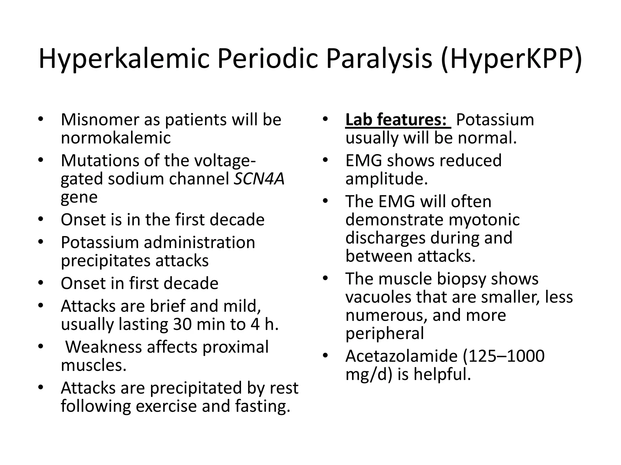 Hyperkalemic Periodic Paralysis (HyperKPP)
• Misnomer as patients will be
normokalemic
• Mutations of the voltage-
gated sodium channel SCN4A
gene
• Onset is in the first decade
• Potassium administration
precipitates attacks
• Onset in first decade
• Attacks are brief and mild,
usually lasting 30 min to 4 h.
• Weakness affects proximal
muscles.
• Attacks are precipitated by rest
following exercise and fasting.
• Lab features: Potassium
usually will be normal.
• EMG shows reduced
amplitude.
• The EMG will often
demonstrate myotonic
discharges during and
between attacks.
• The muscle biopsy shows
vacuoles that are smaller, less
numerous, and more
peripheral
• Acetazolamide (125–1000
mg/d) is helpful.
 