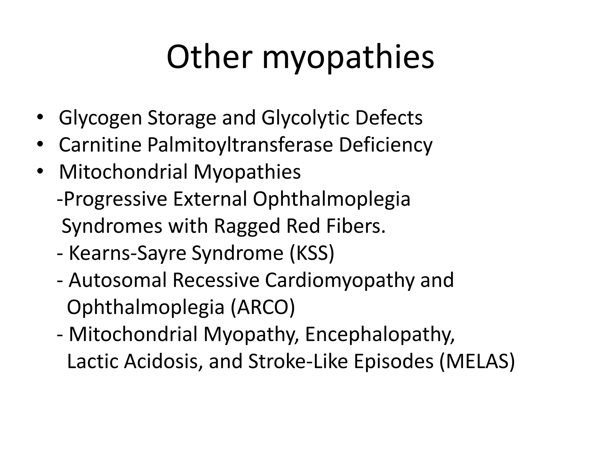 Other myopathies
• Glycogen Storage and Glycolytic Defects
• Carnitine Palmitoyltransferase Deficiency
• Mitochondrial Myopathies
-Progressive External Ophthalmoplegia
Syndromes with Ragged Red Fibers.
- Kearns-Sayre Syndrome (KSS)
- Autosomal Recessive Cardiomyopathy and
Ophthalmoplegia (ARCO)
- Mitochondrial Myopathy, Encephalopathy,
Lactic Acidosis, and Stroke-Like Episodes (MELAS)
 