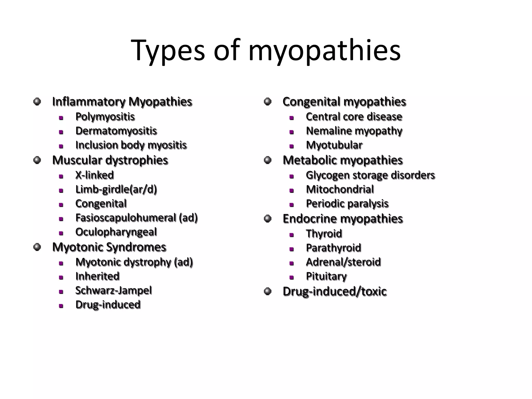Types of myopathies
Inflammatory Myopathies
 Polymyositis
 Dermatomyositis
 Inclusion body myositis
Muscular dystrophies
 X-linked
 Limb-girdle(ar/d)
 Congenital
 Fasioscapulohumeral (ad)
 Oculopharyngeal
Myotonic Syndromes
 Myotonic dystrophy (ad)
 Inherited
 Schwarz-Jampel
 Drug-induced
Congenital myopathies
 Central core disease
 Nemaline myopathy
 Myotubular
Metabolic myopathies
 Glycogen storage disorders
 Mitochondrial
 Periodic paralysis
Endocrine myopathies
 Thyroid
 Parathyroid
 Adrenal/steroid
 Pituitary
Drug-induced/toxic
 