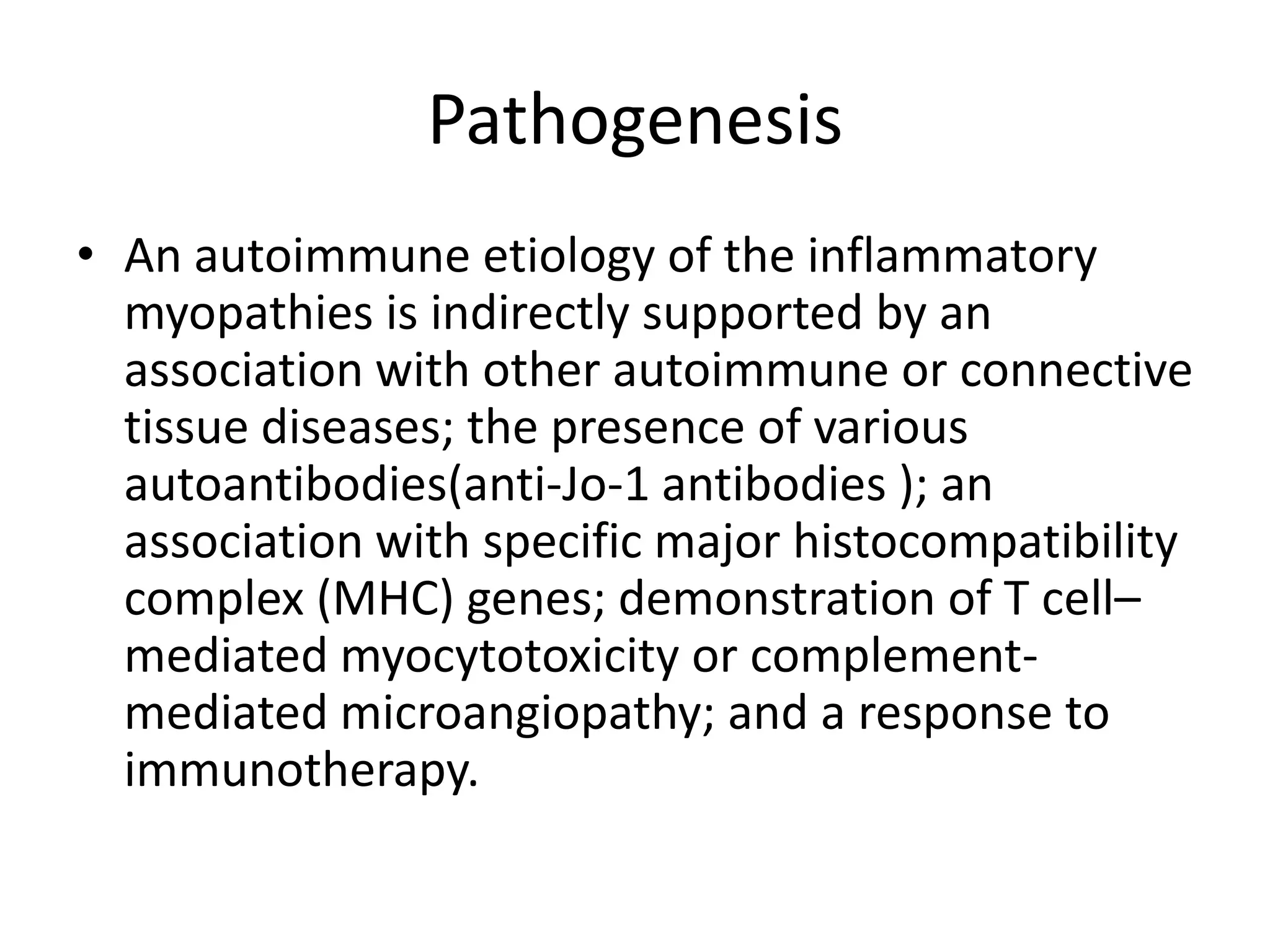 Pathogenesis
• An autoimmune etiology of the inflammatory
myopathies is indirectly supported by an
association with other autoimmune or connective
tissue diseases; the presence of various
autoantibodies(anti-Jo-1 antibodies ); an
association with specific major histocompatibility
complex (MHC) genes; demonstration of T cell–
mediated myocytotoxicity or complement-
mediated microangiopathy; and a response to
immunotherapy.
 