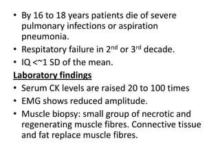 • By 16 to 18 years patients die of severe
pulmonary infections or aspiration
pneumonia.
• Respitatory failure in 2nd or 3rd decade.
• IQ <~1 SD of the mean.
Laboratory findings
• Serum CK levels are raised 20 to 100 times
• EMG shows reduced amplitude.
• Muscle biopsy: small group of necrotic and
regenerating muscle fibres. Connective tissue
and fat replace muscle fibres.
 