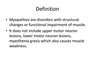 Definition
• Myopathies are disorders with structural
changes or functional impairment of muscle.
• It does not include upper motor neuron
lesions, lower motor neuron lesions,
myasthenia gravis which also causes muscle
weakness.
 