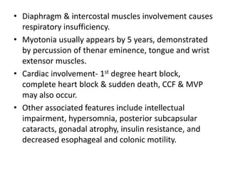 • Diaphragm & intercostal muscles involvement causes
respiratory insufficiency.
• Myotonia usually appears by 5 years, demonstrated
by percussion of thenar eminence, tongue and wrist
extensor muscles.
• Cardiac involvement- 1st degree heart block,
complete heart block & sudden death, CCF & MVP
may also occur.
• Other associated features include intellectual
impairment, hypersomnia, posterior subcapsular
cataracts, gonadal atrophy, insulin resistance, and
decreased esophageal and colonic motility.
 