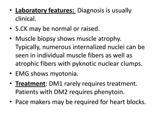 • Laboratory features: Diagnosis is usually
clinical.
• S.CK may be normal or raised.
• Muscle biopsy shows muscle atrophy.
Typically, numerous internalized nuclei can be
seen in individual muscle fibers as well as
atrophic fibers with pyknotic nuclear clumps.
• EMG shows myotonia.
• Treatment: DM1 rarely requires treatment.
Patients with DM2 requires phenytoin.
• Pace makers may be required for heart blocks.
 